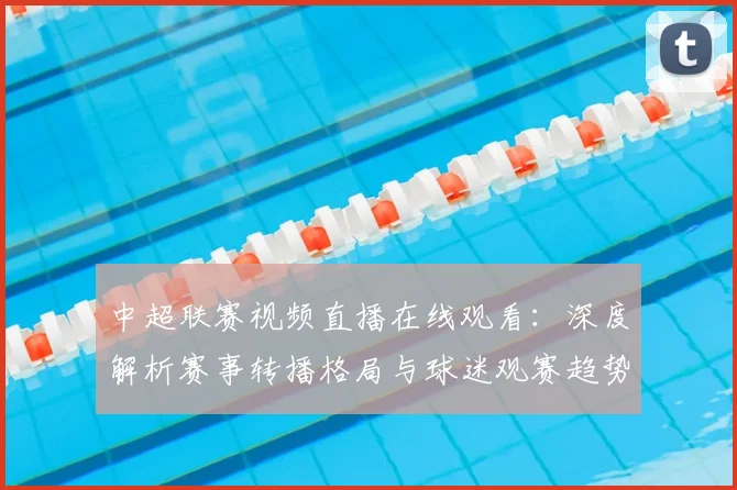 中超联赛视频直播在线观看：深度解析赛事转播格局与球迷观赛趋势