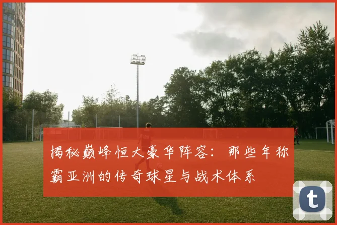 揭秘巅峰恒大豪华阵容:那些年称霸亚洲的传奇球星与战术体系