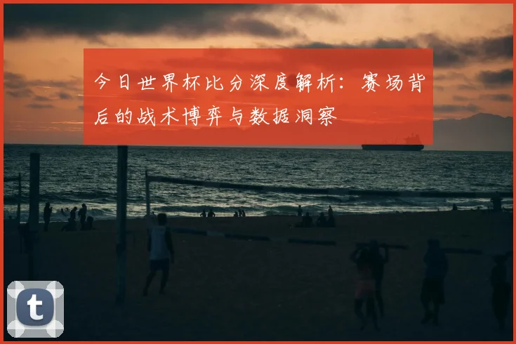今日世界杯比分深度解析：赛场背后的战术博弈与数据洞察
