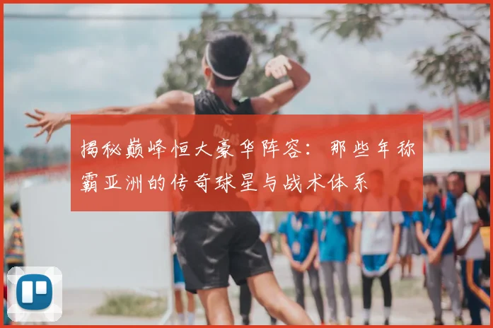 揭秘巅峰恒大豪华阵容：那些年称霸亚洲的传奇球星与战术体系