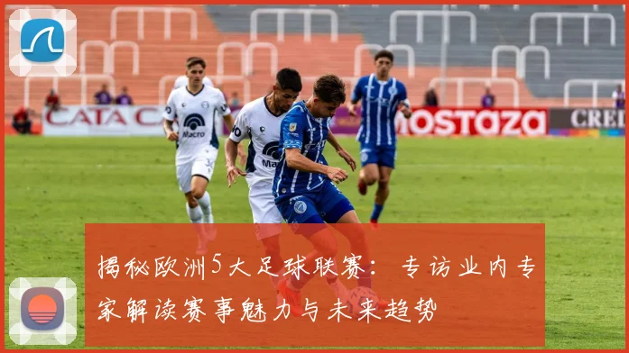 揭秘欧洲5大足球联赛：专访业内专家解读赛事魅力与未来趋势